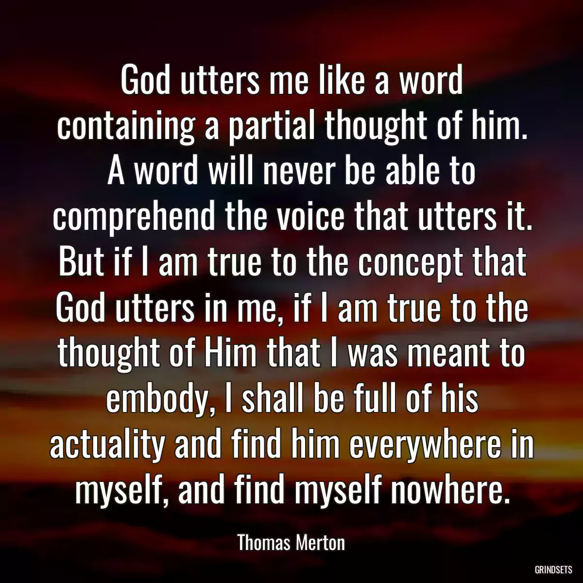 God utters me like a word containing a partial thought of him. A word will never be able to comprehend the voice that utters it. But if I am true to the concept that God utters in me, if I am true to the thought of Him that I was meant to embody, I shall be full of his actuality and find him everywhere in myself, and find myself nowhere.