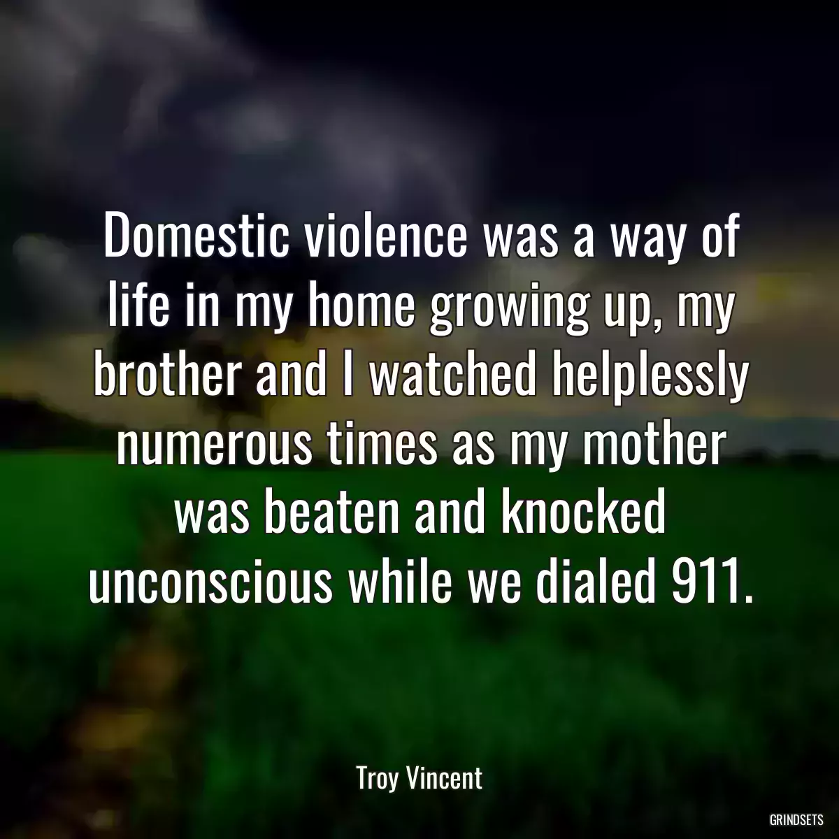 Domestic violence was a way of life in my home growing up, my brother and I watched helplessly numerous times as my mother was beaten and knocked unconscious while we dialed 911.