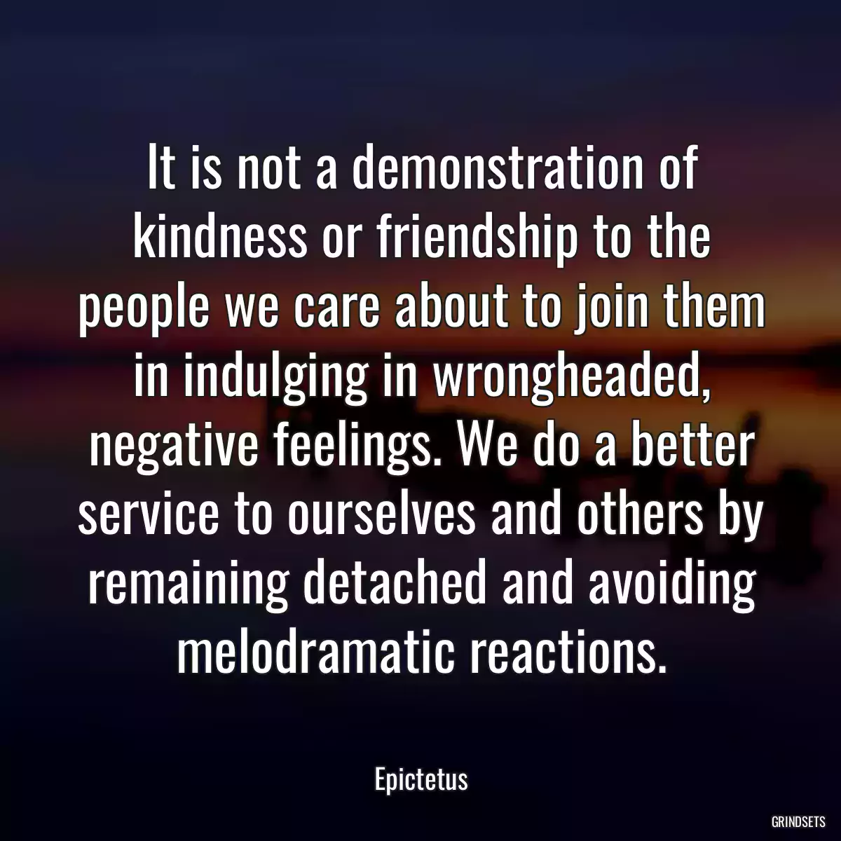 It is not a demonstration of kindness or friendship to the people we care about to join them in indulging in wrongheaded, negative feelings. We do a better service to ourselves and others by remaining detached and avoiding melodramatic reactions.