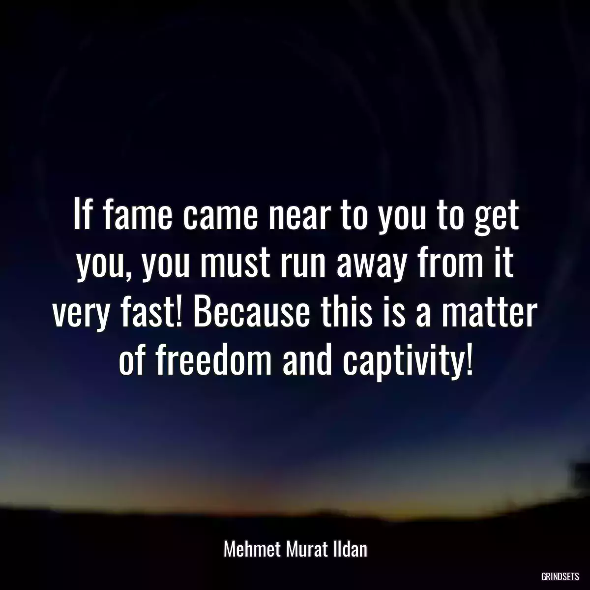 If fame came near to you to get you, you must run away from it very fast! Because this is a matter of freedom and captivity!