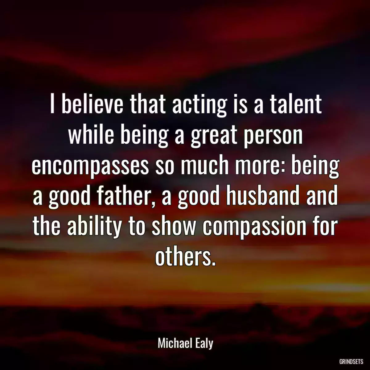 I believe that acting is a talent while being a great person encompasses so much more: being a good father, a good husband and the ability to show compassion for others.