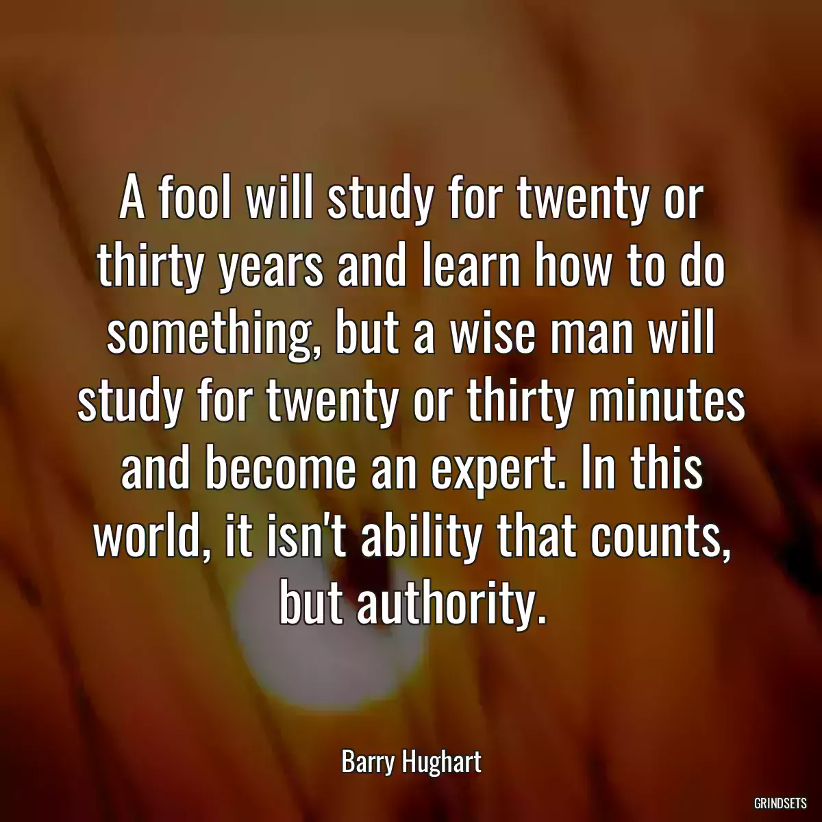 A fool will study for twenty or thirty years and learn how to do something, but a wise man will study for twenty or thirty minutes and become an expert. In this world, it isn\'t ability that counts, but authority.