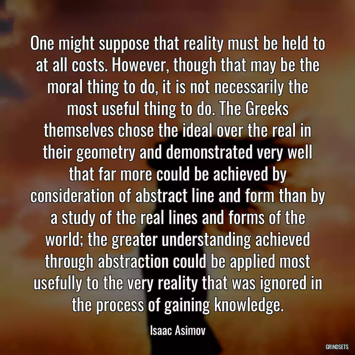 One might suppose that reality must be held to at all costs. However, though that may be the moral thing to do, it is not necessarily the most useful thing to do. The Greeks themselves chose the ideal over the real in their geometry and demonstrated very well that far more could be achieved by consideration of abstract line and form than by a study of the real lines and forms of the world; the greater understanding achieved through abstraction could be applied most usefully to the very reality that was ignored in the process of gaining knowledge.