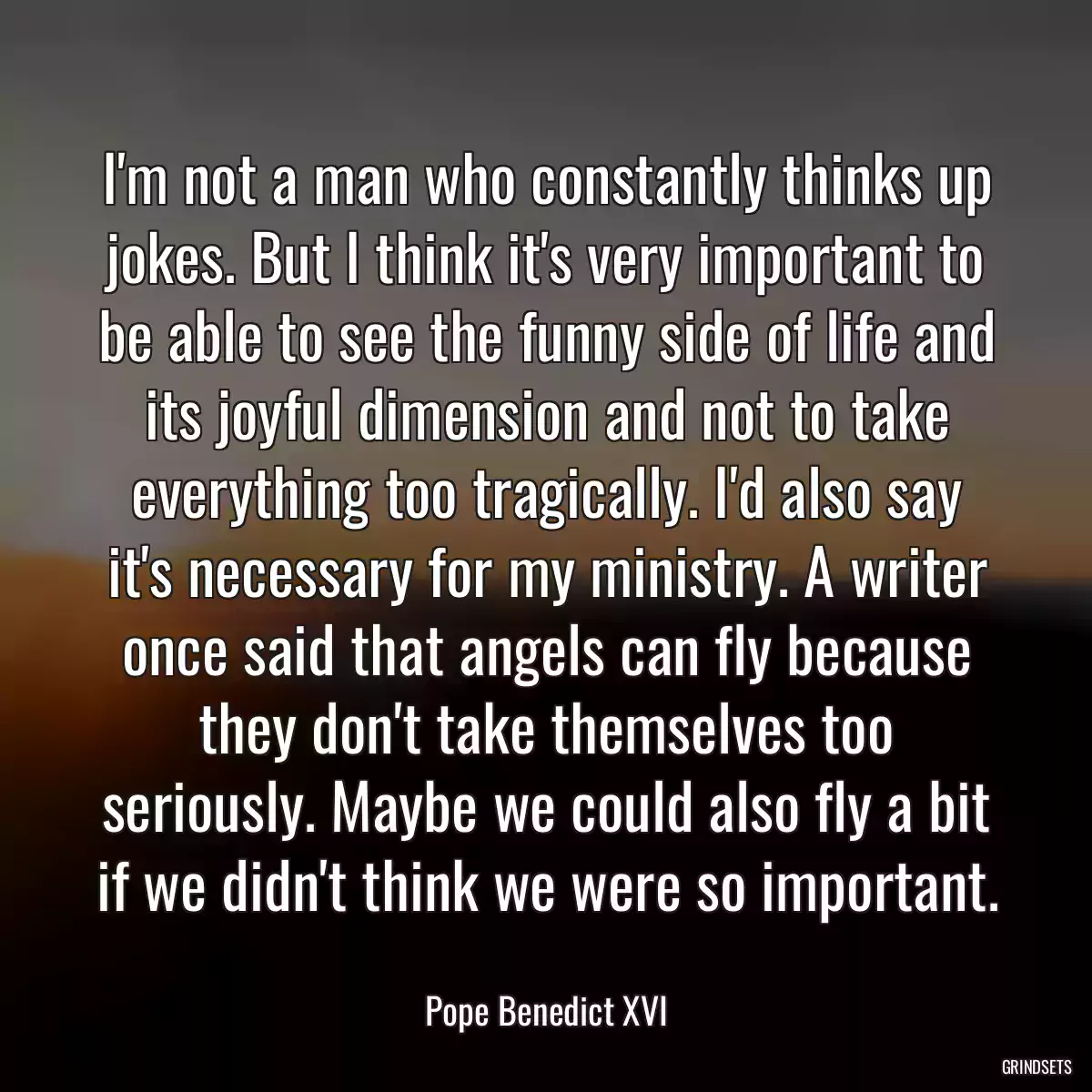 I\'m not a man who constantly thinks up jokes. But I think it\'s very important to be able to see the funny side of life and its joyful dimension and not to take everything too tragically. I\'d also say it\'s necessary for my ministry. A writer once said that angels can fly because they don\'t take themselves too seriously. Maybe we could also fly a bit if we didn\'t think we were so important.