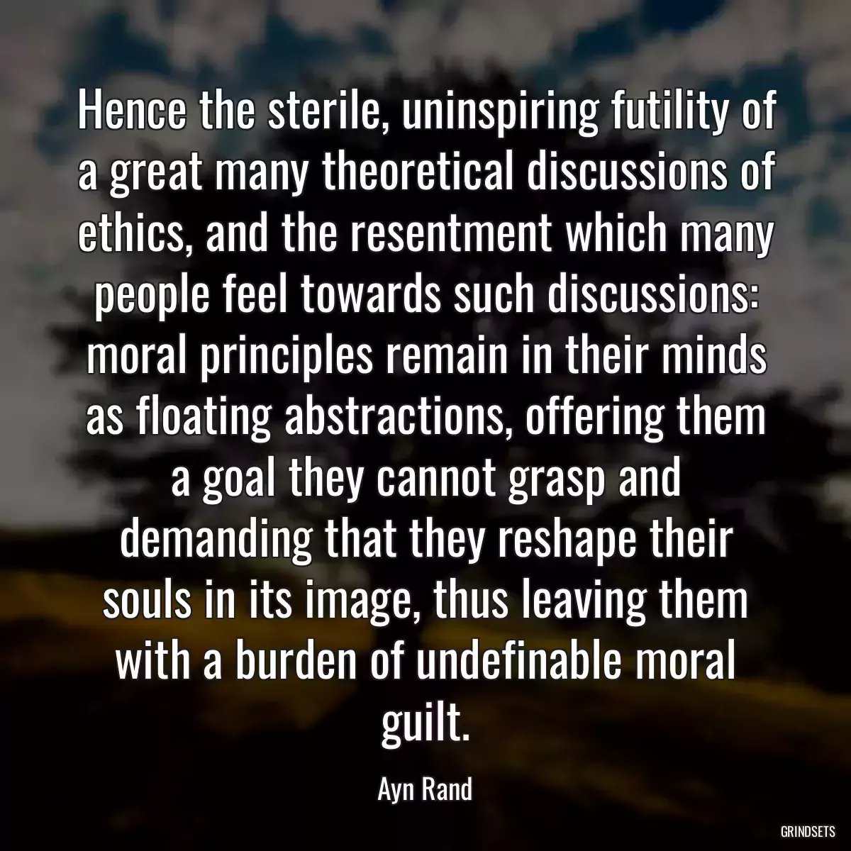 Hence the sterile, uninspiring futility of a great many theoretical discussions of ethics, and the resentment which many people feel towards such discussions: moral principles remain in their minds as floating abstractions, offering them a goal they cannot grasp and demanding that they reshape their souls in its image, thus leaving them with a burden of undefinable moral guilt.