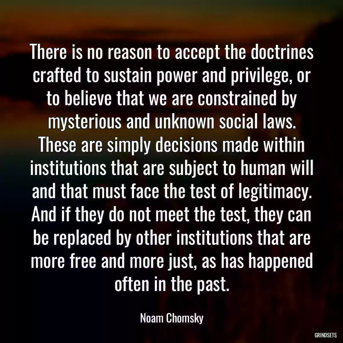 There is no reason to accept the doctrines crafted to sustain power and privilege, or to believe that we are constrained by mysterious and unknown social laws. These are simply decisions made within institutions that are subject to human will and that must face the test of legitimacy. And if they do not meet the test, they can be replaced by other institutions that are more free and more just, as has happened often in the past.