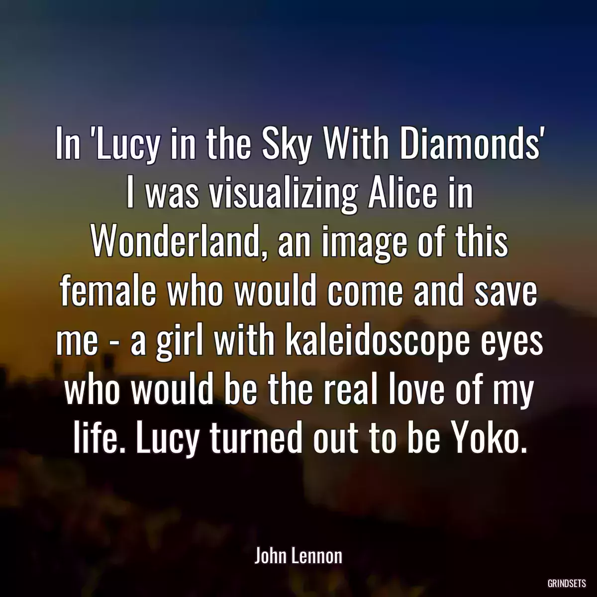 In \'Lucy in the Sky With Diamonds\' I was visualizing Alice in Wonderland, an image of this female who would come and save me - a girl with kaleidoscope eyes who would be the real love of my life. Lucy turned out to be Yoko.