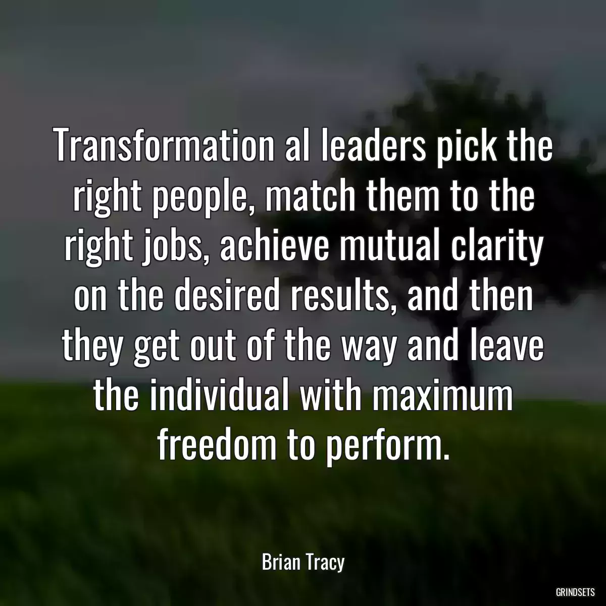 Transformation al leaders pick the right people, match them to the right jobs, achieve mutual clarity on the desired results, and then they get out of the way and leave the individual with maximum freedom to perform.