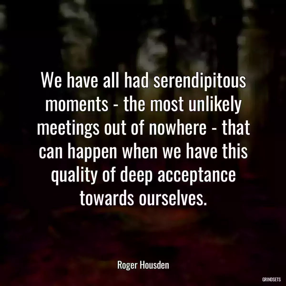 We have all had serendipitous moments - the most unlikely meetings out of nowhere - that can happen when we have this quality of deep acceptance towards ourselves.