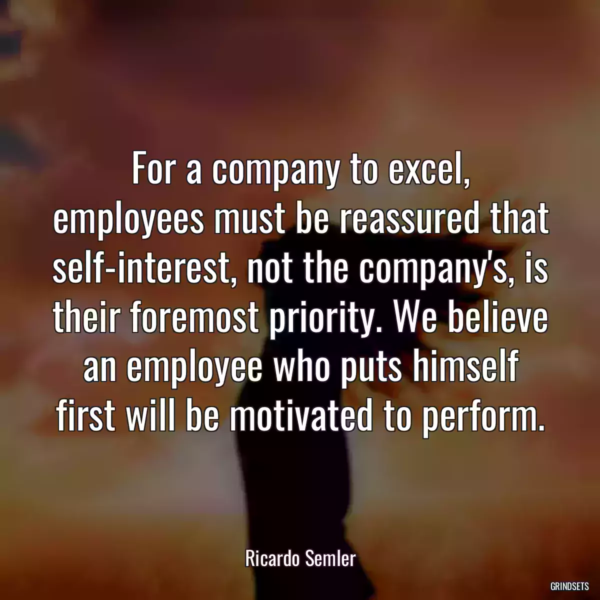 For a company to excel, employees must be reassured that self-interest, not the company\'s, is their foremost priority. We believe an employee who puts himself first will be motivated to perform.