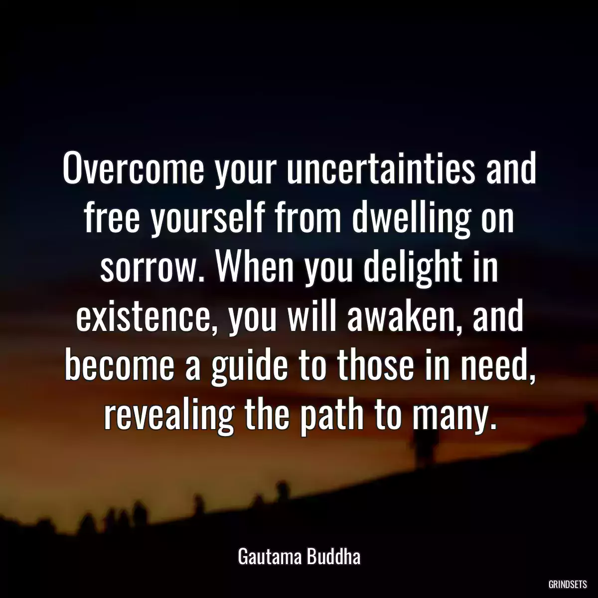 Overcome your uncertainties and free yourself from dwelling on sorrow. When you delight in existence, you will awaken, and become a guide to those in need, revealing the path to many.