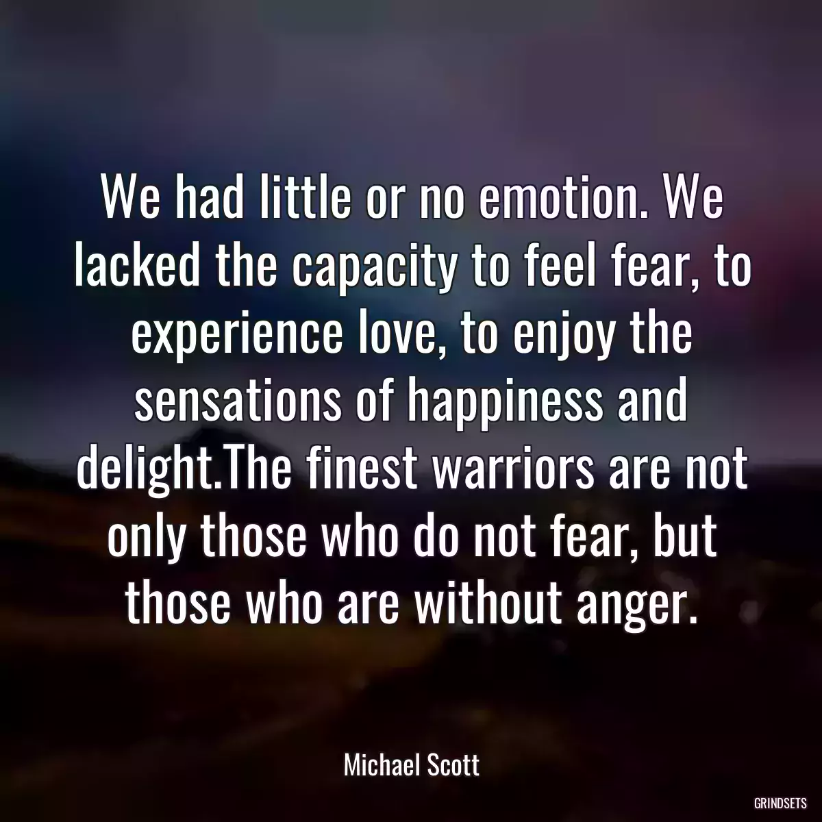 We had little or no emotion. We lacked the capacity to feel fear, to experience love, to enjoy the sensations of happiness and delight.The finest warriors are not only those who do not fear, but those who are without anger.