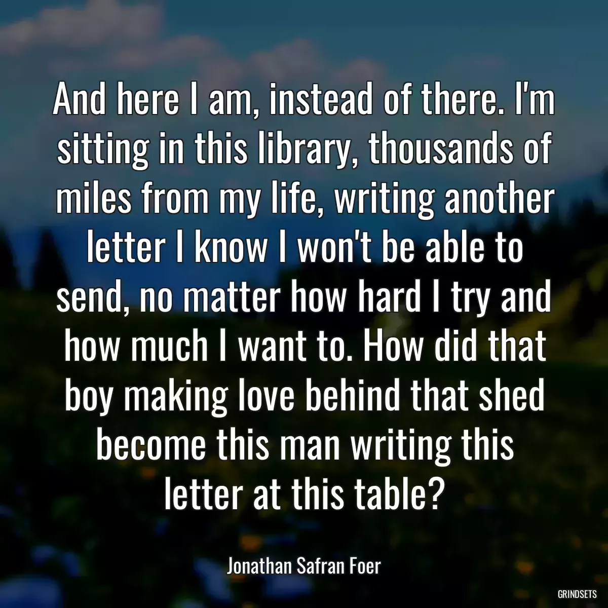 And here I am, instead of there. I\'m sitting in this library, thousands of miles from my life, writing another letter I know I won\'t be able to send, no matter how hard I try and how much I want to. How did that boy making love behind that shed become this man writing this letter at this table?