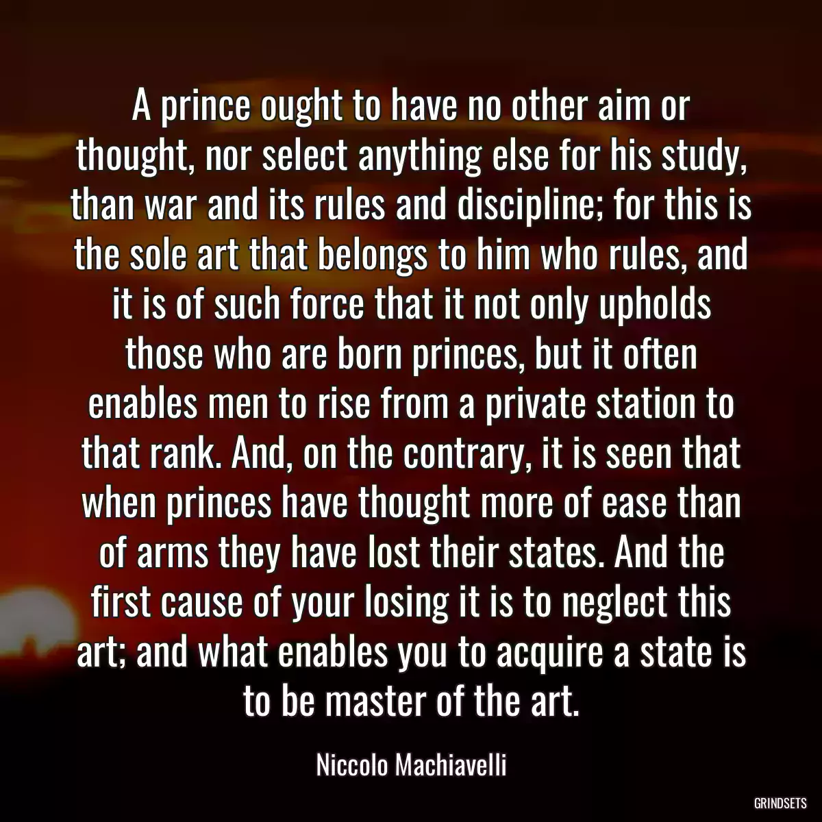 A prince ought to have no other aim or thought, nor select anything else for his study, than war and its rules and discipline; for this is the sole art that belongs to him who rules, and it is of such force that it not only upholds those who are born princes, but it often enables men to rise from a private station to that rank. And, on the contrary, it is seen that when princes have thought more of ease than of arms they have lost their states. And the first cause of your losing it is to neglect this art; and what enables you to acquire a state is to be master of the art.