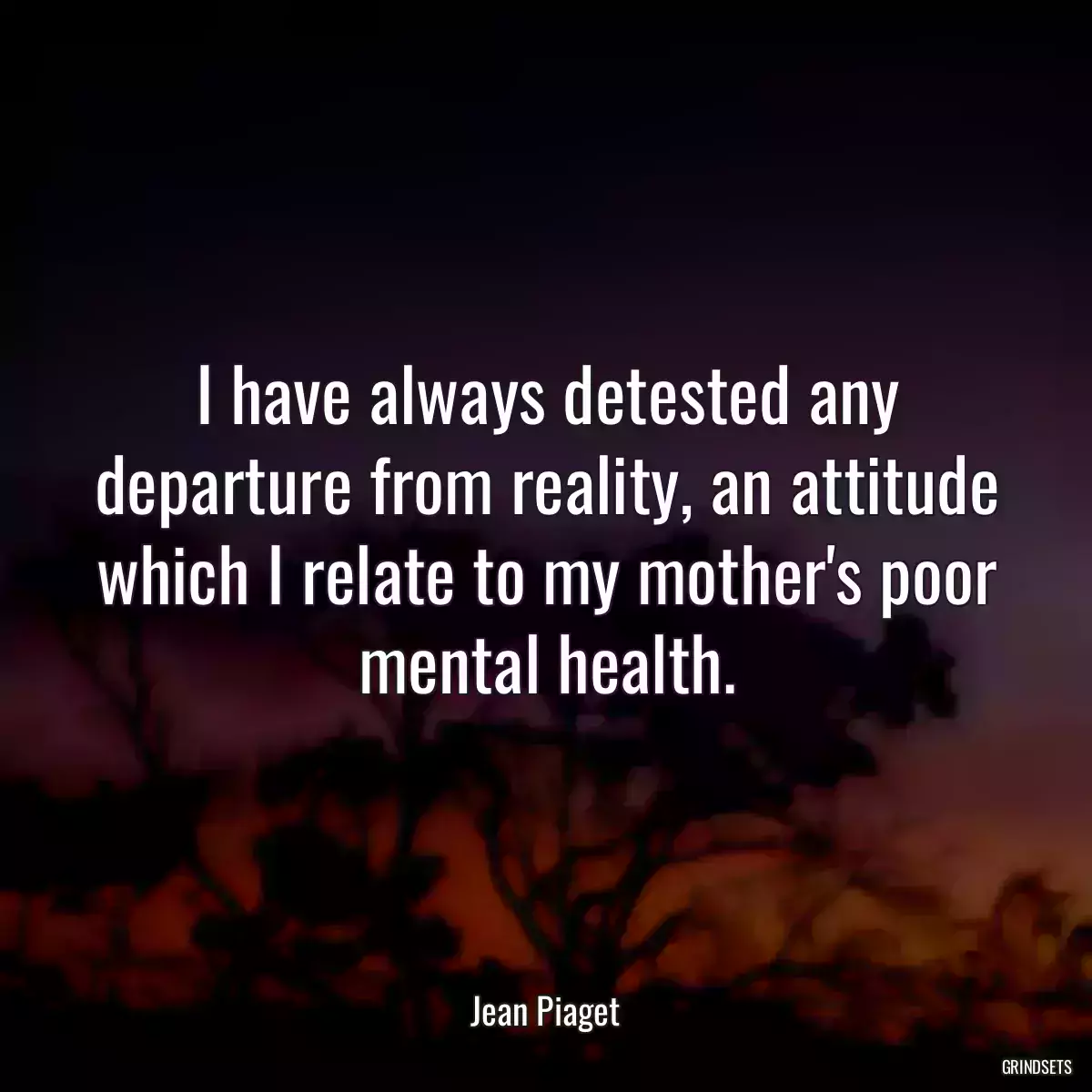 I have always detested any departure from reality, an attitude which I relate to my mother\'s poor mental health.