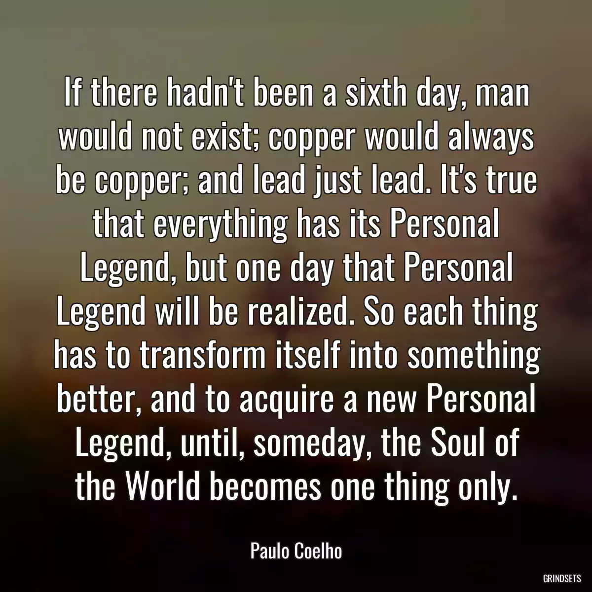 If there hadn\'t been a sixth day, man would not exist; copper would always be copper; and lead just lead. It\'s true that everything has its Personal Legend, but one day that Personal Legend will be realized. So each thing has to transform itself into something better, and to acquire a new Personal Legend, until, someday, the Soul of the World becomes one thing only.