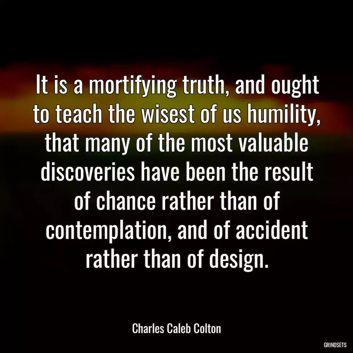 It is a mortifying truth, and ought to teach the wisest of us humility, that many of the most valuable discoveries have been the result of chance rather than of contemplation, and of accident rather than of design.