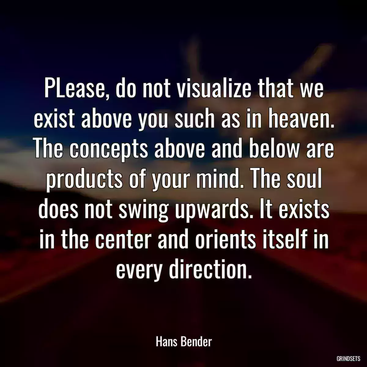 PLease, do not visualize that we exist above you such as in heaven. The concepts above and below are products of your mind. The soul does not swing upwards. It exists in the center and orients itself in every direction.