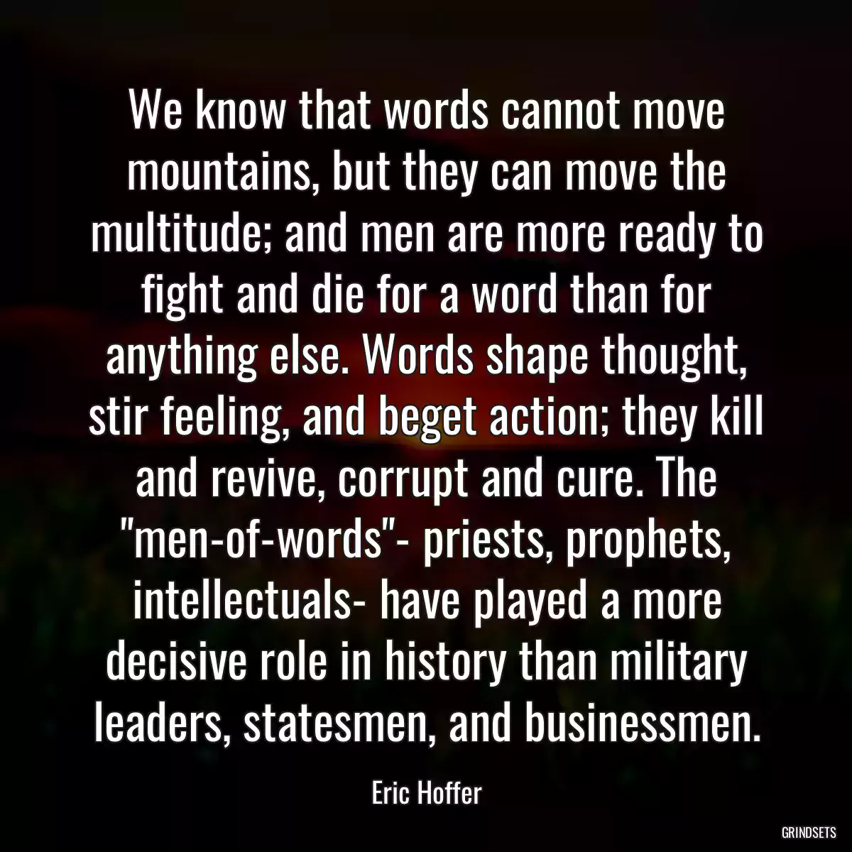 We know that words cannot move mountains, but they can move the multitude; and men are more ready to fight and die for a word than for anything else. Words shape thought, stir feeling, and beget action; they kill and revive, corrupt and cure. The \