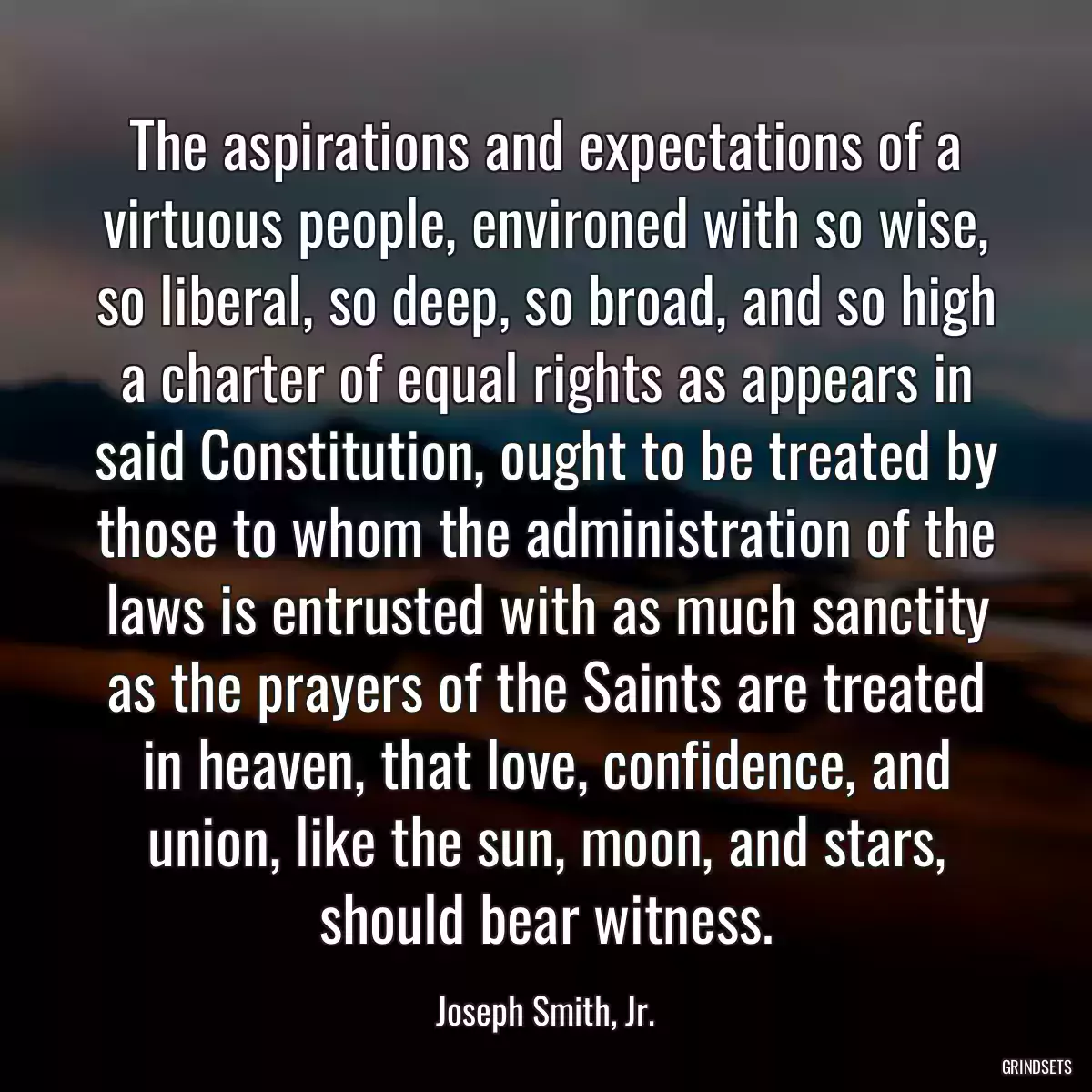 The aspirations and expectations of a virtuous people, environed with so wise, so liberal, so deep, so broad, and so high a charter of equal rights as appears in said Constitution, ought to be treated by those to whom the administration of the laws is entrusted with as much sanctity as the prayers of the Saints are treated in heaven, that love, confidence, and union, like the sun, moon, and stars, should bear witness.