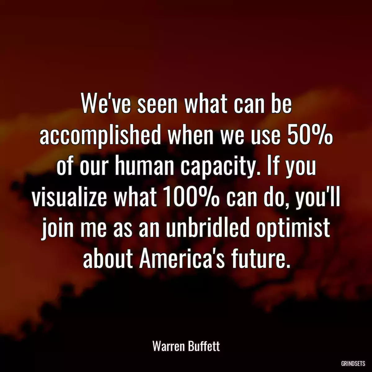 We\'ve seen what can be accomplished when we use 50% of our human capacity. If you visualize what 100% can do, you\'ll join me as an unbridled optimist about America\'s future.