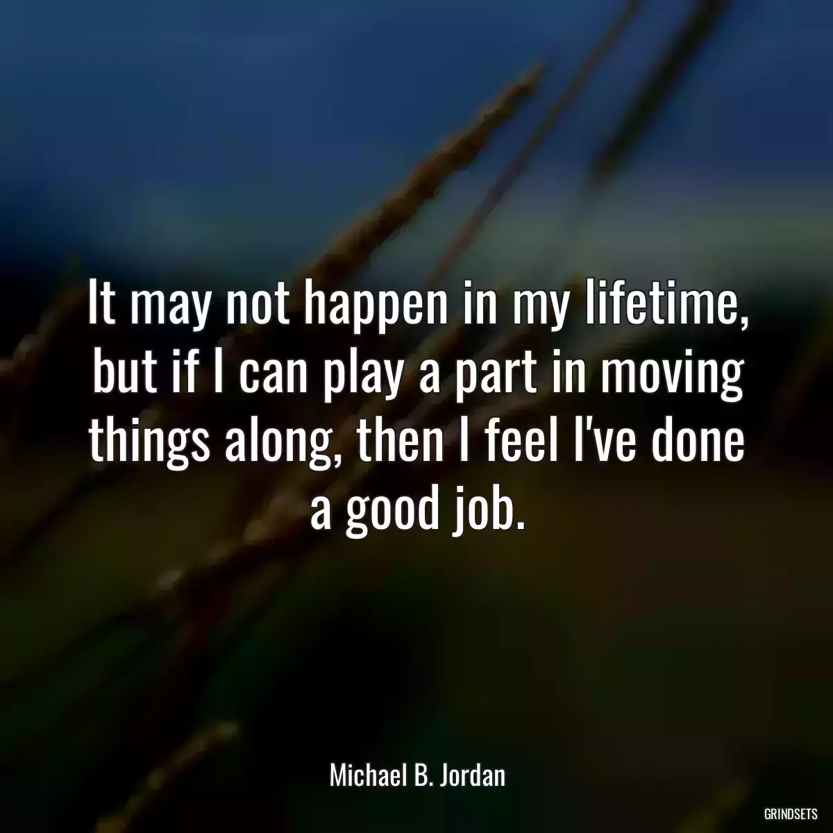 It may not happen in my lifetime, but if I can play a part in moving things along, then I feel I\'ve done a good job.