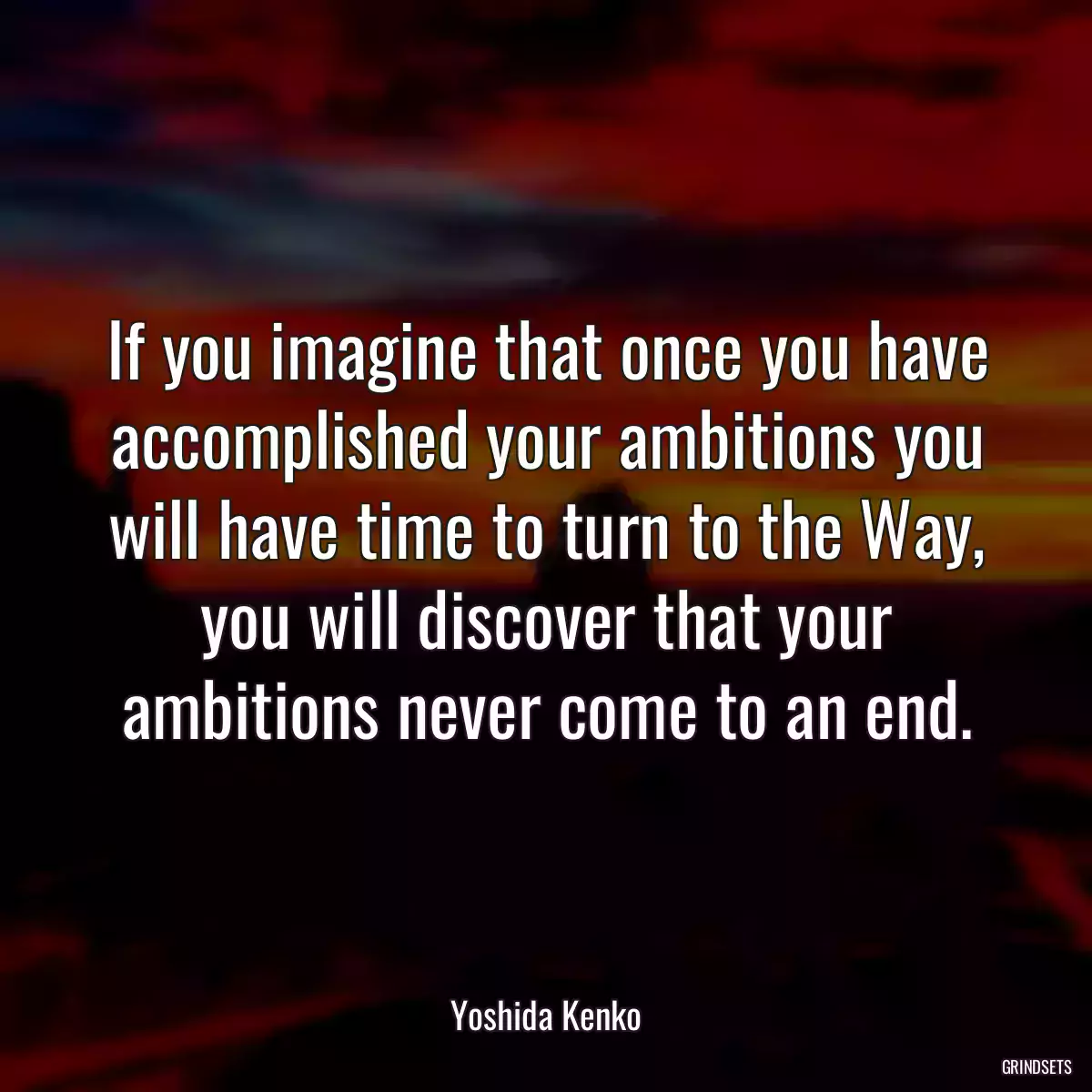 If you imagine that once you have accomplished your ambitions you will have time to turn to the Way, you will discover that your ambitions never come to an end.