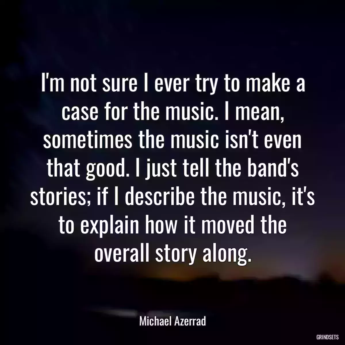 I\'m not sure I ever try to make a case for the music. I mean, sometimes the music isn\'t even that good. I just tell the band\'s stories; if I describe the music, it\'s to explain how it moved the overall story along.