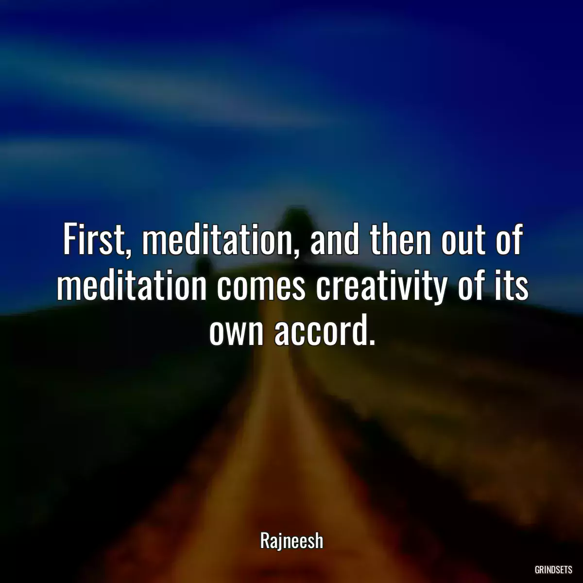 First, meditation, and then out of meditation comes creativity of its own accord.