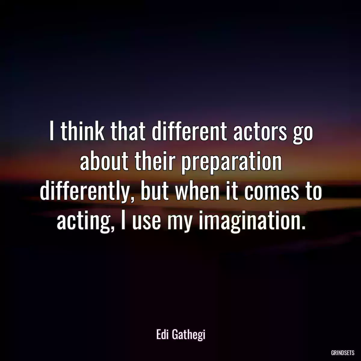 I think that different actors go about their preparation differently, but when it comes to acting, I use my imagination.