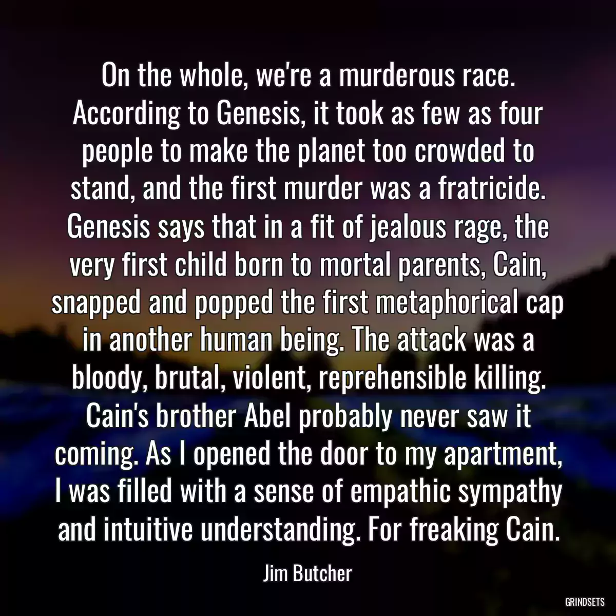 On the whole, we\'re a murderous race. According to Genesis, it took as few as four people to make the planet too crowded to stand, and the first murder was a fratricide. Genesis says that in a fit of jealous rage, the very first child born to mortal parents, Cain, snapped and popped the first metaphorical cap in another human being. The attack was a bloody, brutal, violent, reprehensible killing. Cain\'s brother Abel probably never saw it coming. As I opened the door to my apartment, I was filled with a sense of empathic sympathy and intuitive understanding. For freaking Cain.