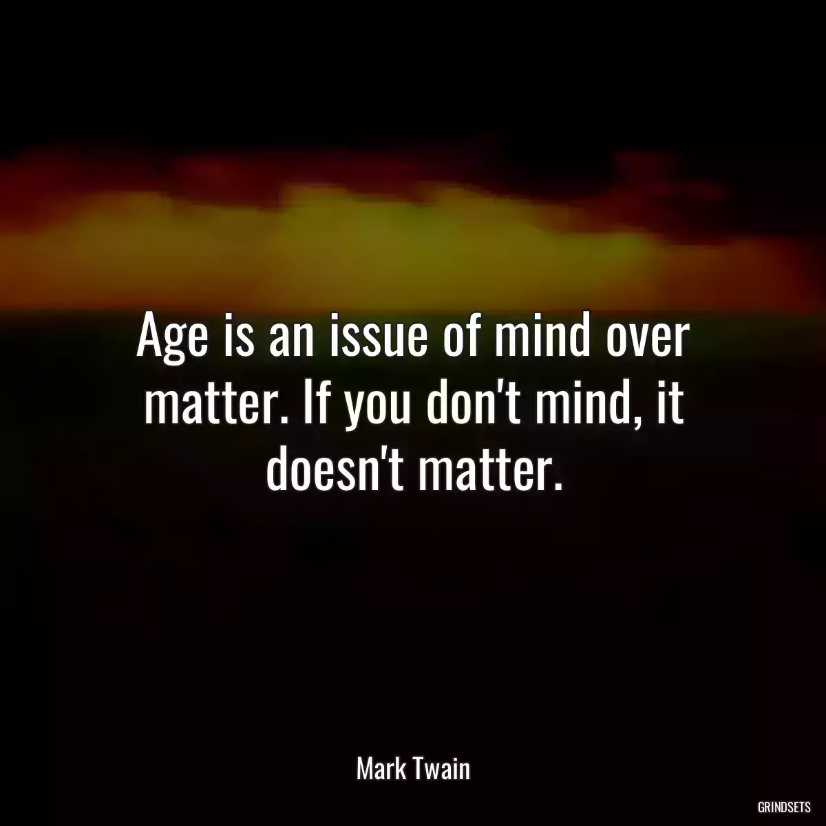 Age is an issue of mind over matter. If you don\'t mind, it doesn\'t matter.