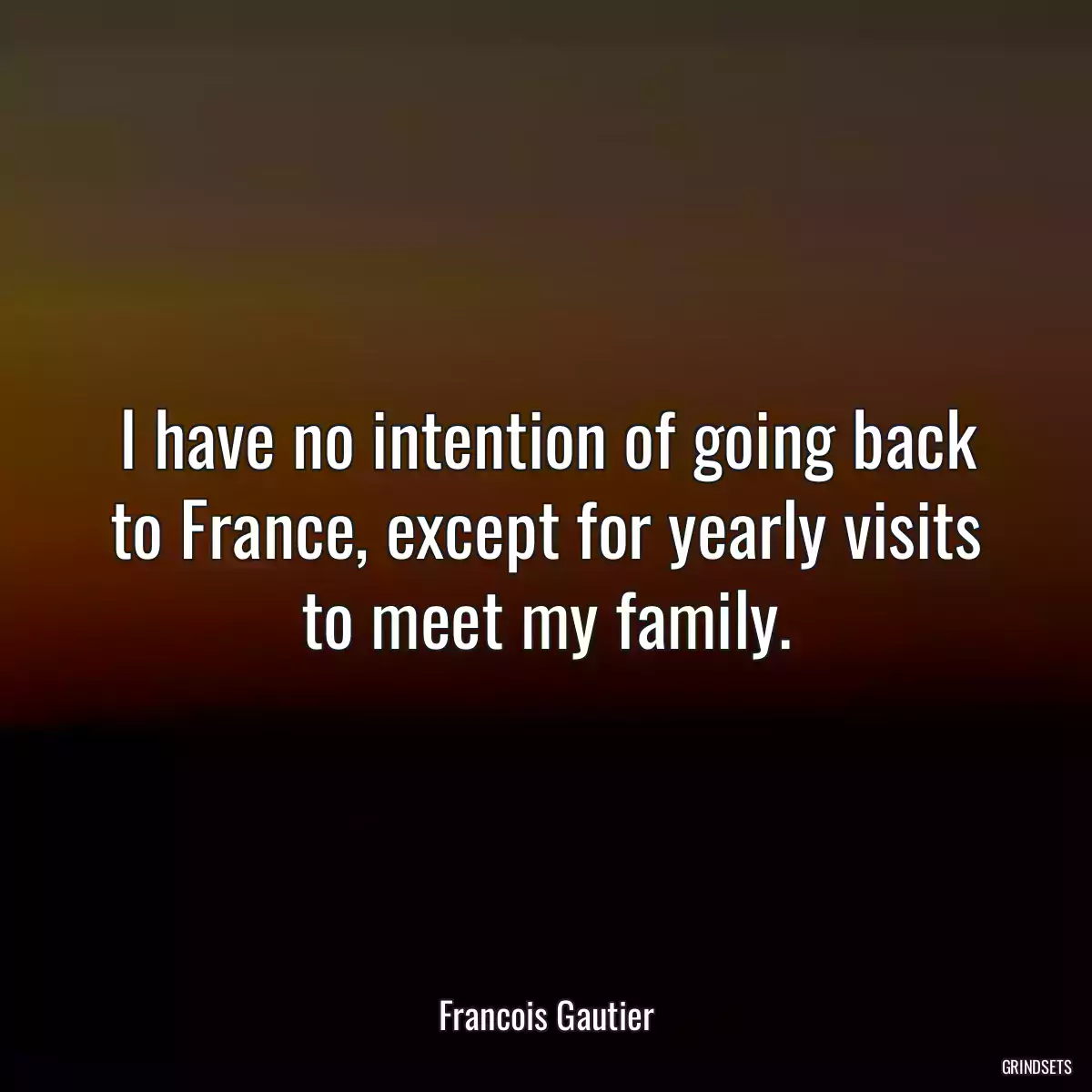 I have no intention of going back to France, except for yearly visits to meet my family.