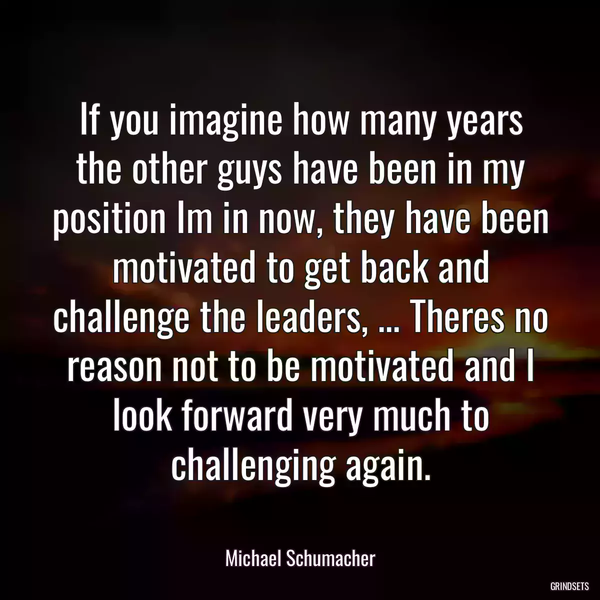 If you imagine how many years the other guys have been in my position Im in now, they have been motivated to get back and challenge the leaders, ... Theres no reason not to be motivated and I look forward very much to challenging again.