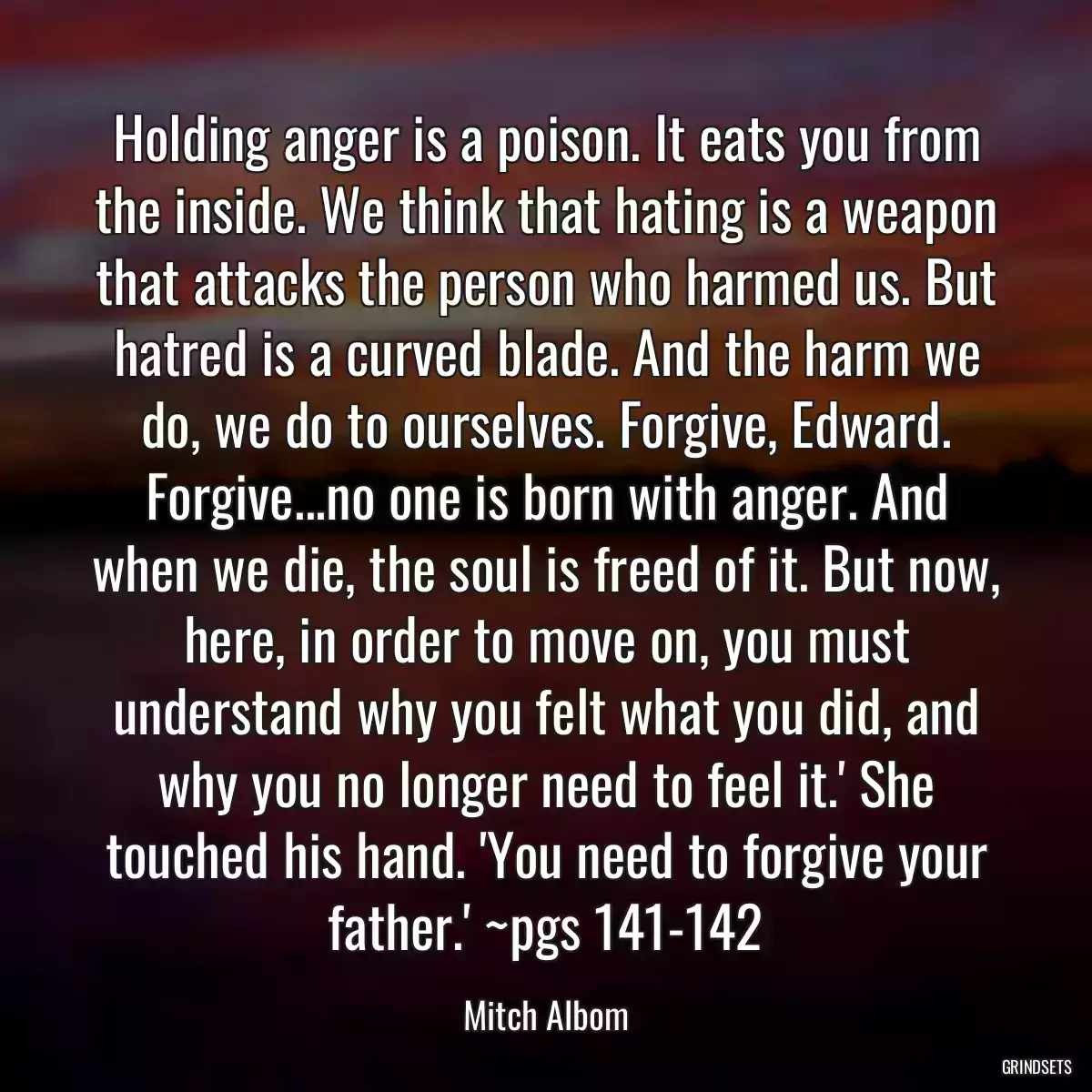 Holding anger is a poison. It eats you from the inside. We think that hating is a weapon that attacks the person who harmed us. But hatred is a curved blade. And the harm we do, we do to ourselves. Forgive, Edward. Forgive...no one is born with anger. And when we die, the soul is freed of it. But now, here, in order to move on, you must understand why you felt what you did, and why you no longer need to feel it.\' She touched his hand. \'You need to forgive your father.\' ~pgs 141-142