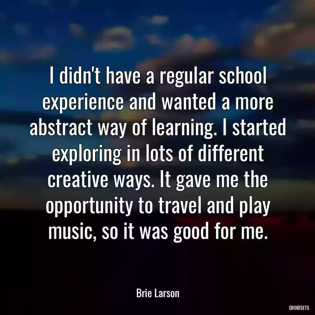 I didn\'t have a regular school experience and wanted a more abstract way of learning. I started exploring in lots of different creative ways. It gave me the opportunity to travel and play music, so it was good for me.