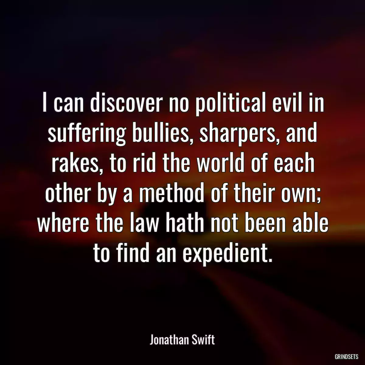 I can discover no political evil in suffering bullies, sharpers, and rakes, to rid the world of each other by a method of their own; where the law hath not been able to find an expedient.