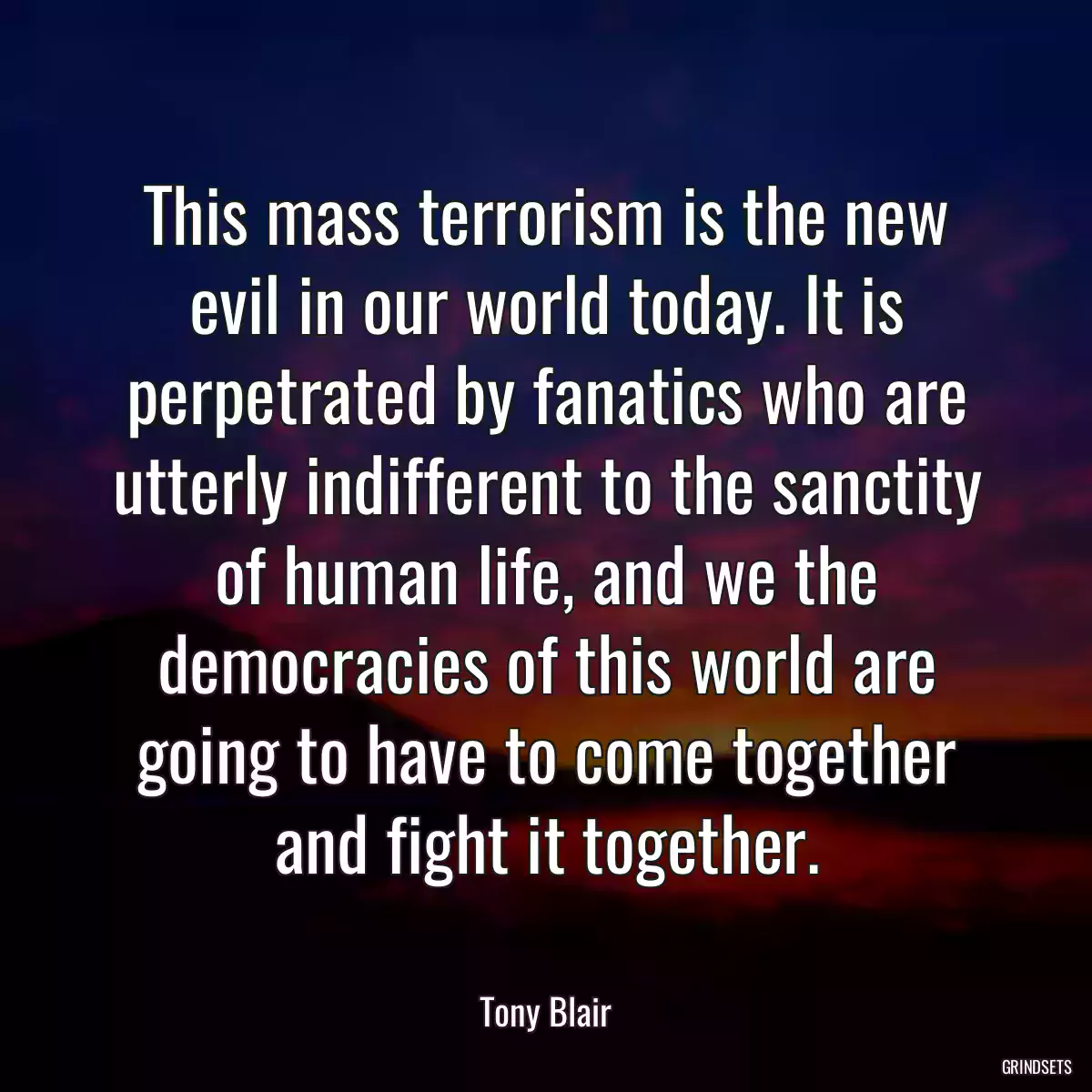 This mass terrorism is the new evil in our world today. It is perpetrated by fanatics who are utterly indifferent to the sanctity of human life, and we the democracies of this world are going to have to come together and fight it together.