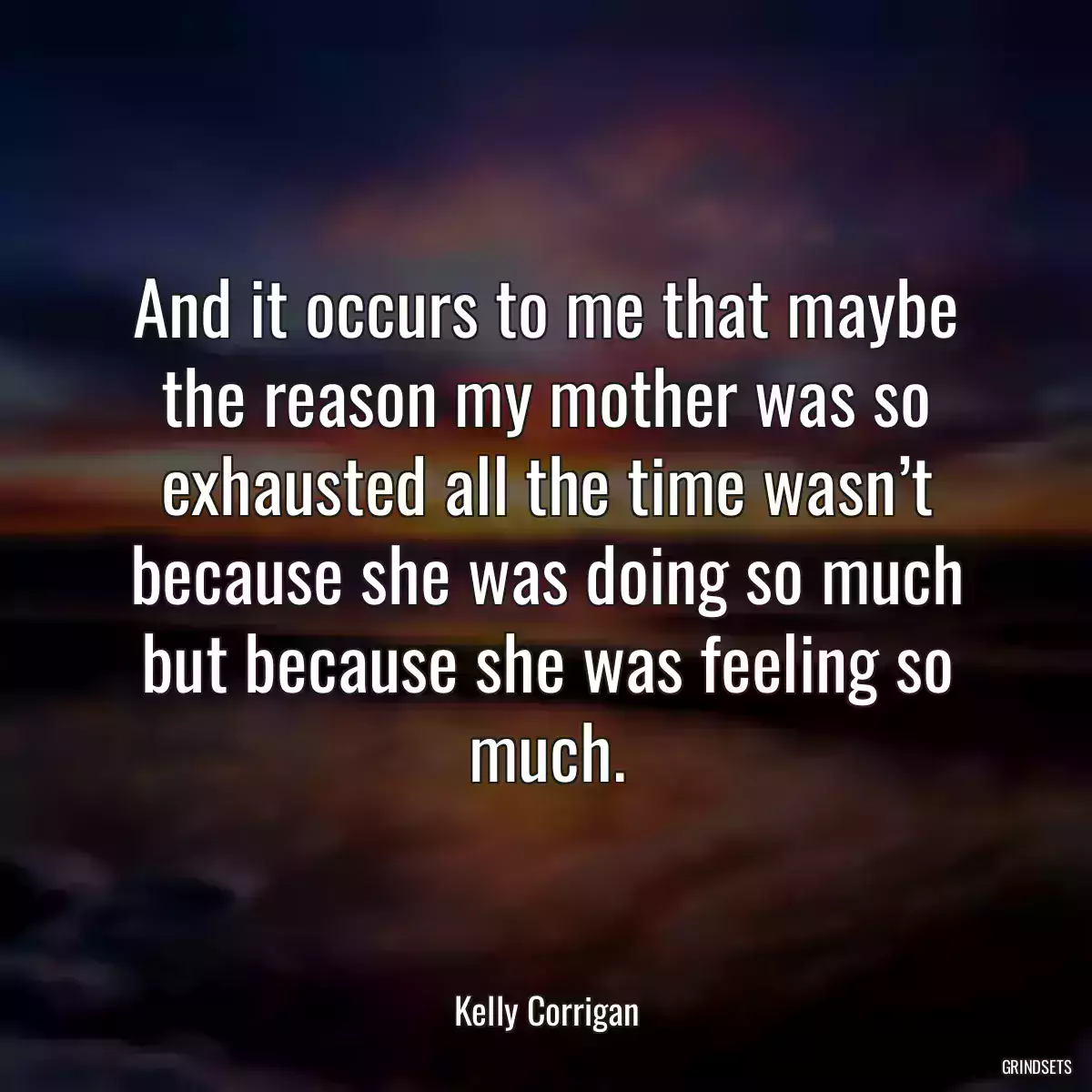 And it occurs to me that maybe the reason my mother was so exhausted all the time wasn’t because she was doing so much but because she was feeling so much.