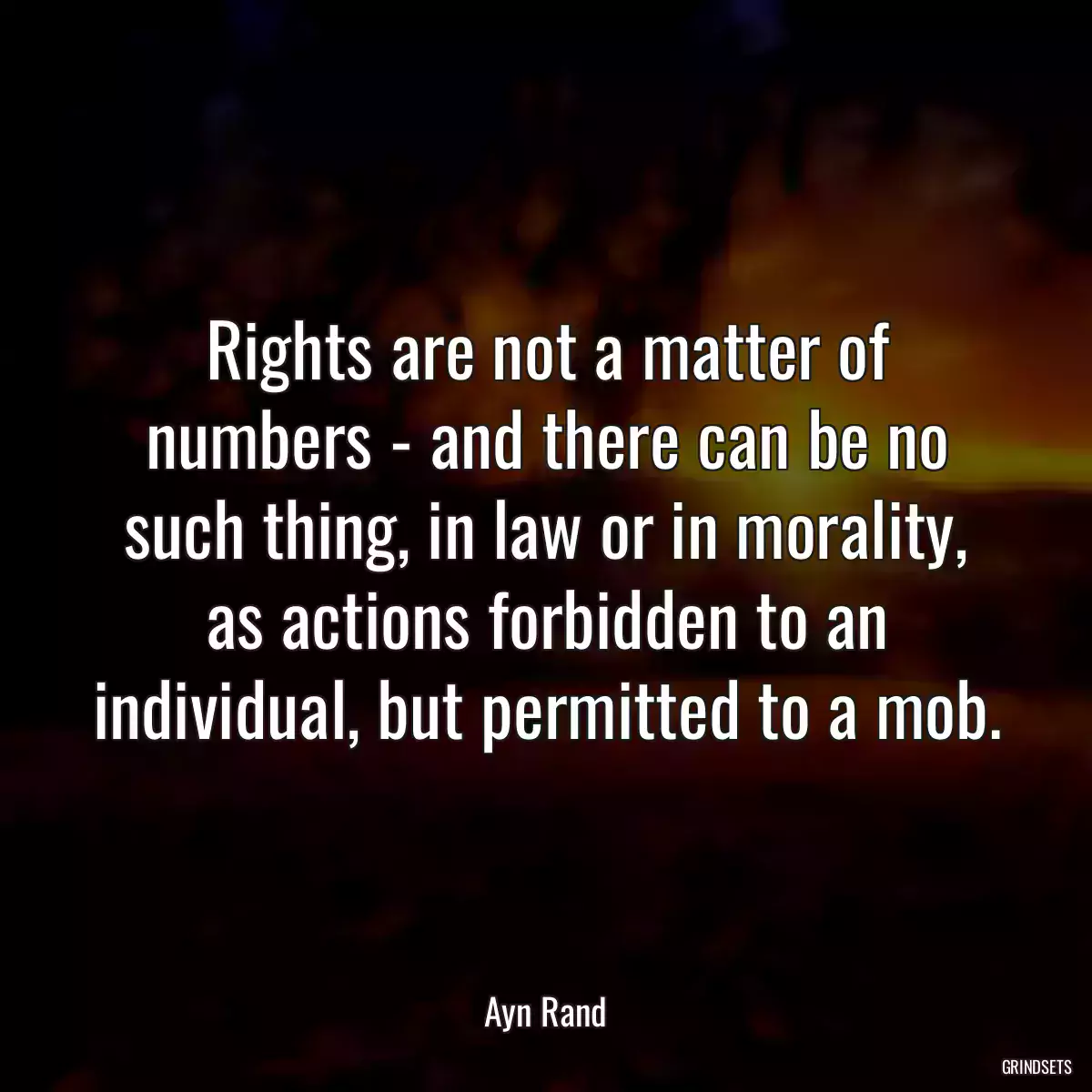 Rights are not a matter of numbers - and there can be no such thing, in law or in morality, as actions forbidden to an individual, but permitted to a mob.