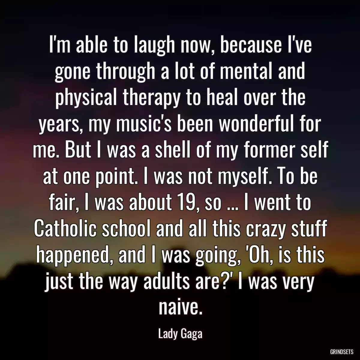 I\'m able to laugh now, because I\'ve gone through a lot of mental and physical therapy to heal over the years, my music\'s been wonderful for me. But I was a shell of my former self at one point. I was not myself. To be fair, I was about 19, so ... I went to Catholic school and all this crazy stuff happened, and I was going, \'Oh, is this just the way adults are?\' I was very naive.