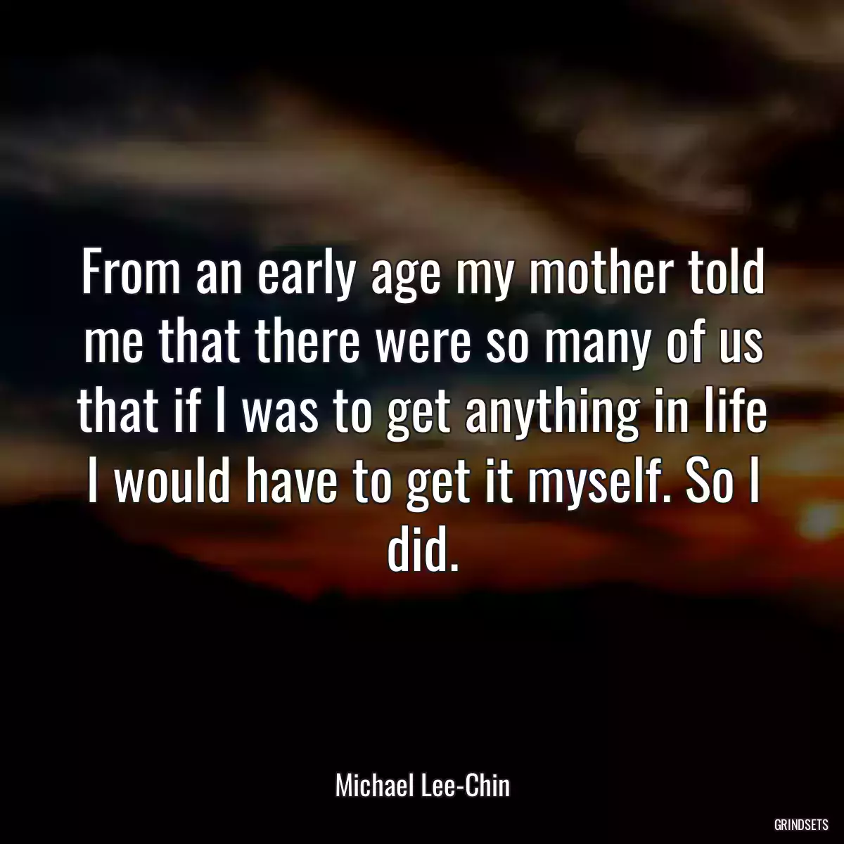 From an early age my mother told me that there were so many of us that if I was to get anything in life I would have to get it myself. So I did.