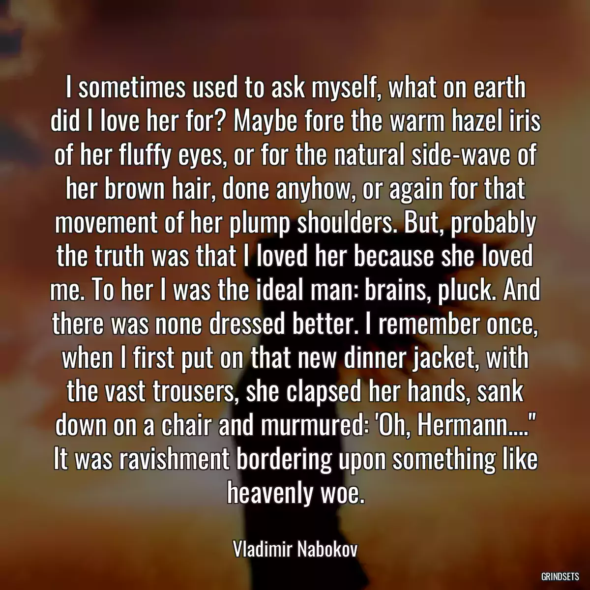 I sometimes used to ask myself, what on earth did I love her for? Maybe fore the warm hazel iris of her fluffy eyes, or for the natural side-wave of her brown hair, done anyhow, or again for that movement of her plump shoulders. But, probably the truth was that I loved her because she loved me. To her I was the ideal man: brains, pluck. And there was none dressed better. I remember once, when I first put on that new dinner jacket, with the vast trousers, she clapsed her hands, sank down on a chair and murmured: \'Oh, Hermann....\
