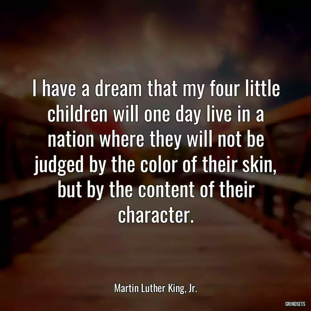 I have a dream that my four little children will one day live in a nation where they will not be judged by the color of their skin, but by the content of their character.