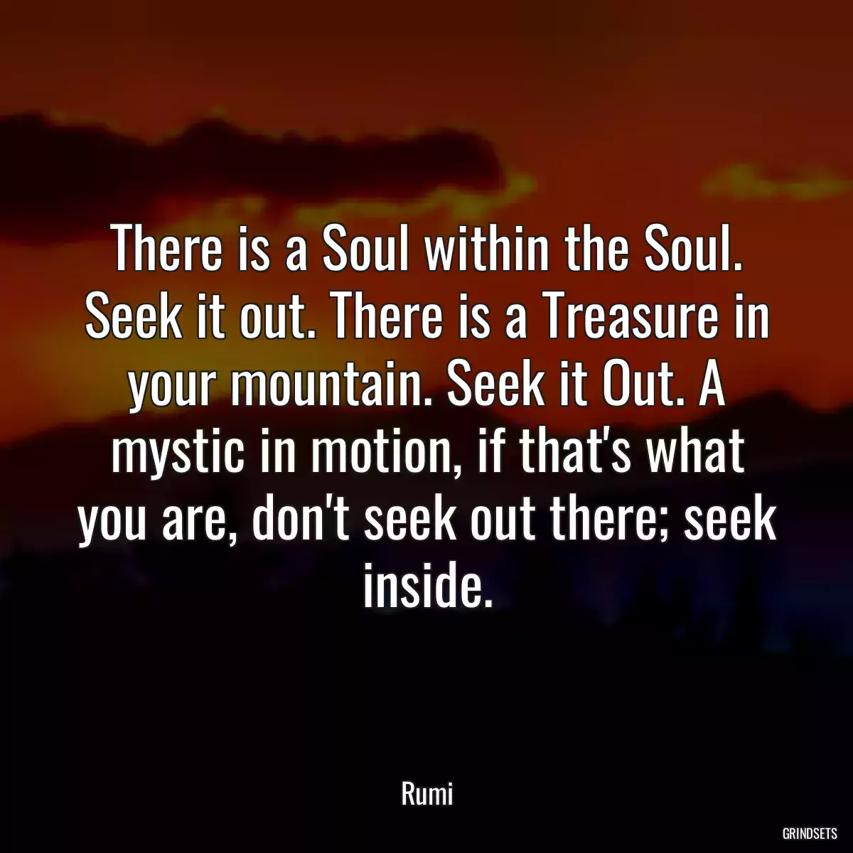 There is a Soul within the Soul. Seek it out. There is a Treasure in your mountain. Seek it Out. A mystic in motion, if that\'s what you are, don\'t seek out there; seek inside.