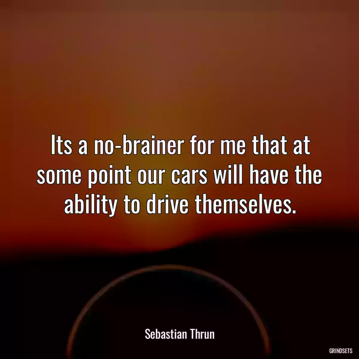 Its a no-brainer for me that at some point our cars will have the ability to drive themselves.