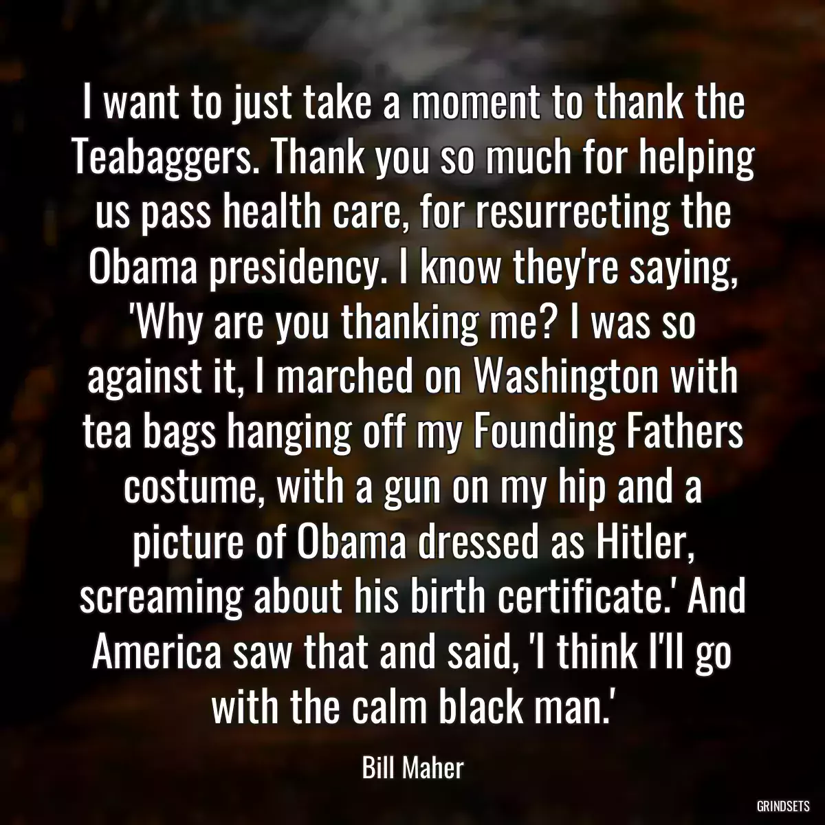 I want to just take a moment to thank the Teabaggers. Thank you so much for helping us pass health care, for resurrecting the Obama presidency. I know they\'re saying, \'Why are you thanking me? I was so against it, I marched on Washington with tea bags hanging off my Founding Fathers costume, with a gun on my hip and a picture of Obama dressed as Hitler, screaming about his birth certificate.\' And America saw that and said, \'I think I\'ll go with the calm black man.\'