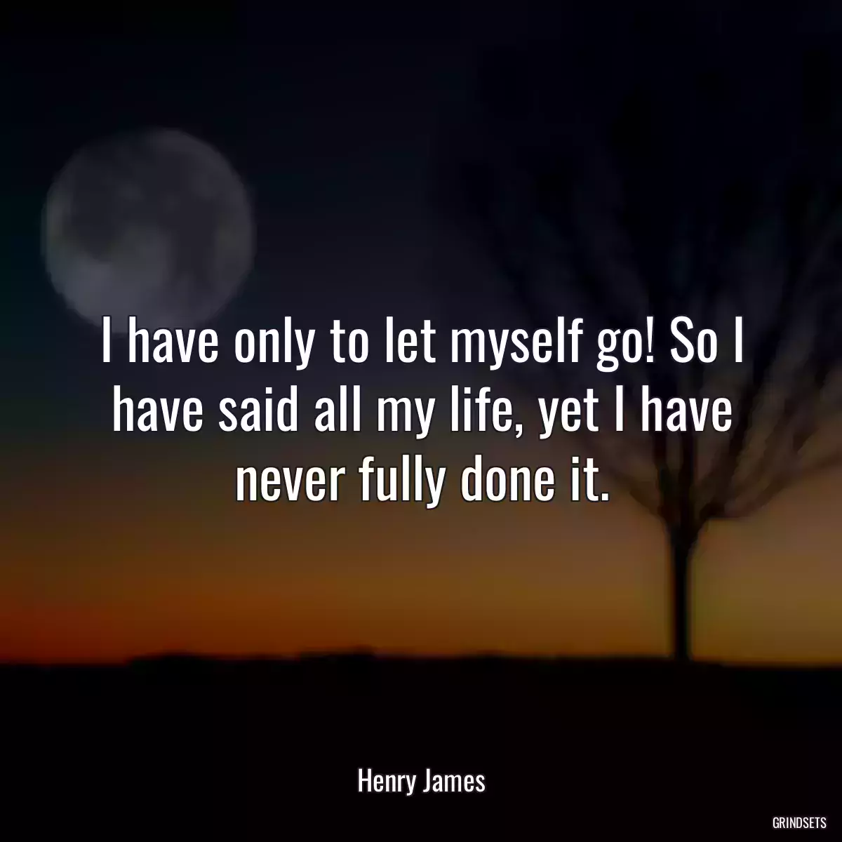 I have only to let myself go! So I have said all my life, yet I have never fully done it.