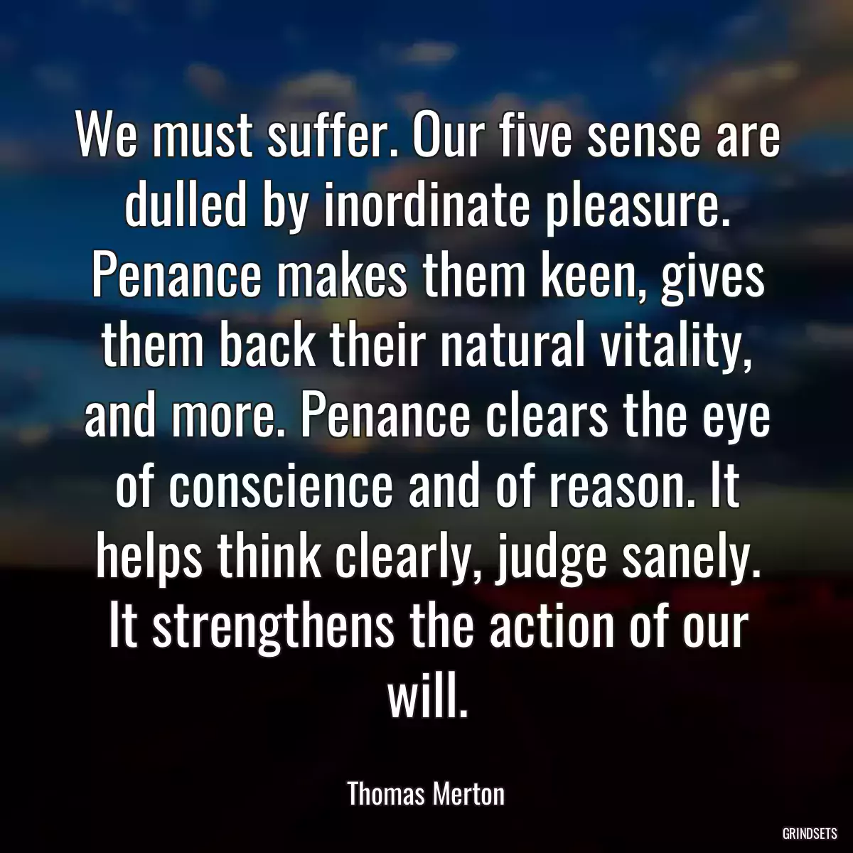 We must suffer. Our five sense are dulled by inordinate pleasure. Penance makes them keen, gives them back their natural vitality, and more. Penance clears the eye of conscience and of reason. It helps think clearly, judge sanely. It strengthens the action of our will.