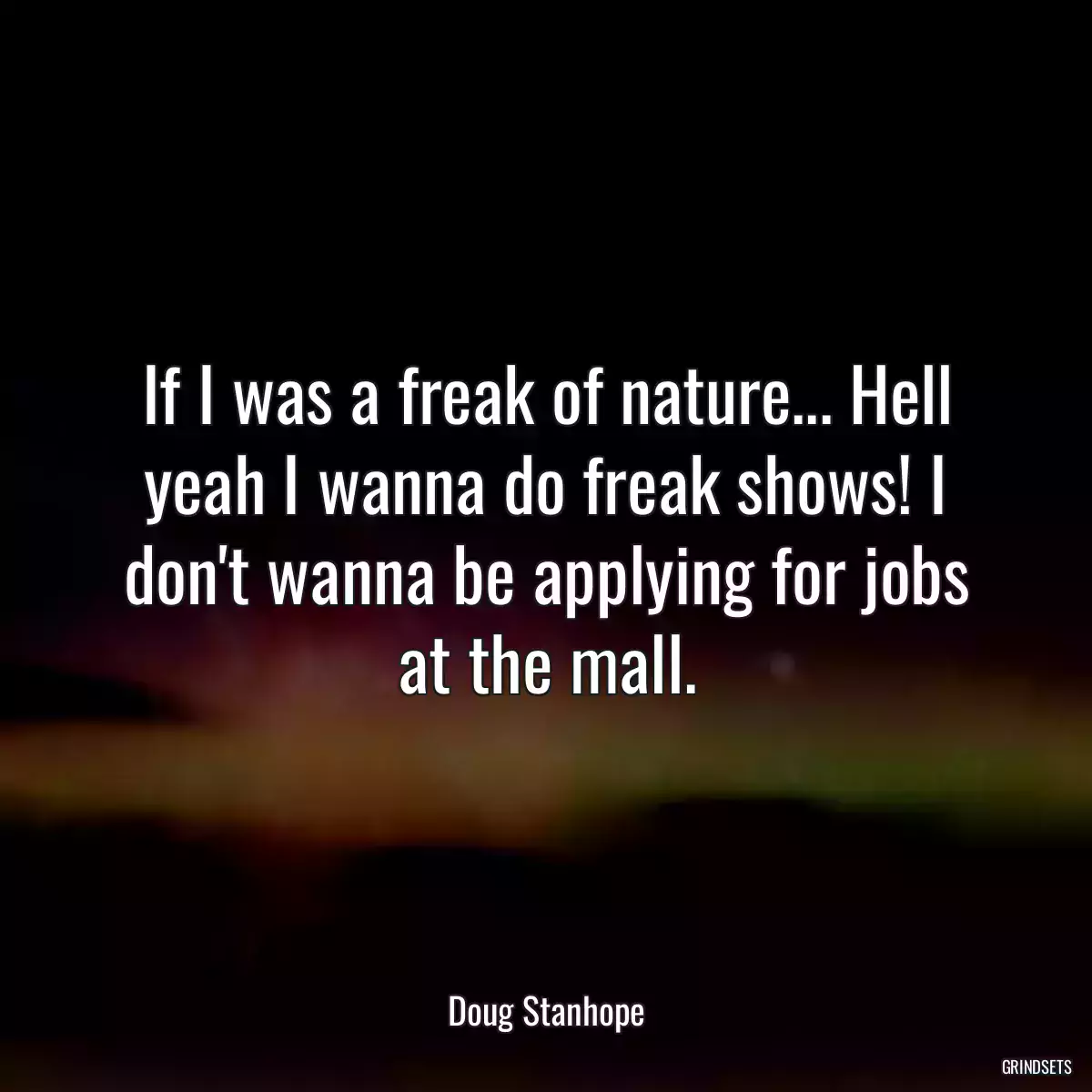 If I was a freak of nature... Hell yeah I wanna do freak shows! I don\'t wanna be applying for jobs at the mall.